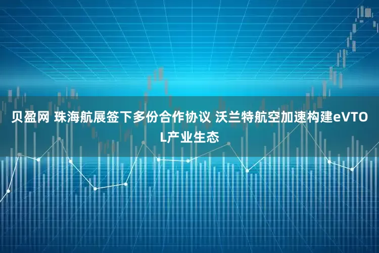贝盈网 珠海航展签下多份合作协议 沃兰特航空加速构建eVTOL产业生态