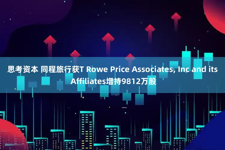 思考资本 同程旅行获T Rowe Price Associates, Inc and its Affiliates增持9812万股