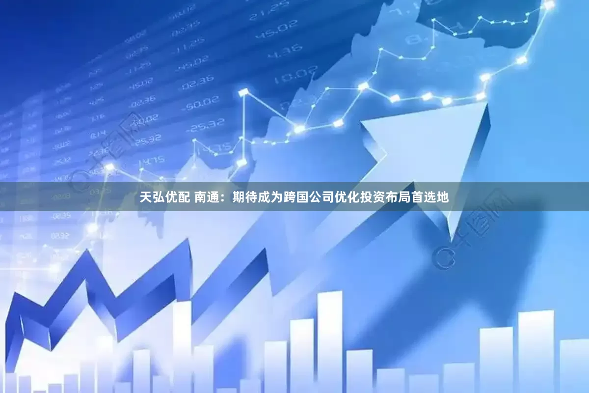 天弘优配 南通：期待成为跨国公司优化投资布局首选地