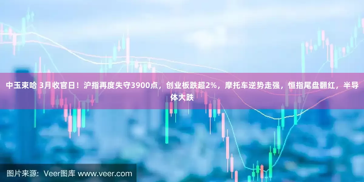 中玉束哈 3月收官日！沪指再度失守3900点，创业板跌超2%，摩托车逆势走强，恒指尾盘翻红，半导体大跌