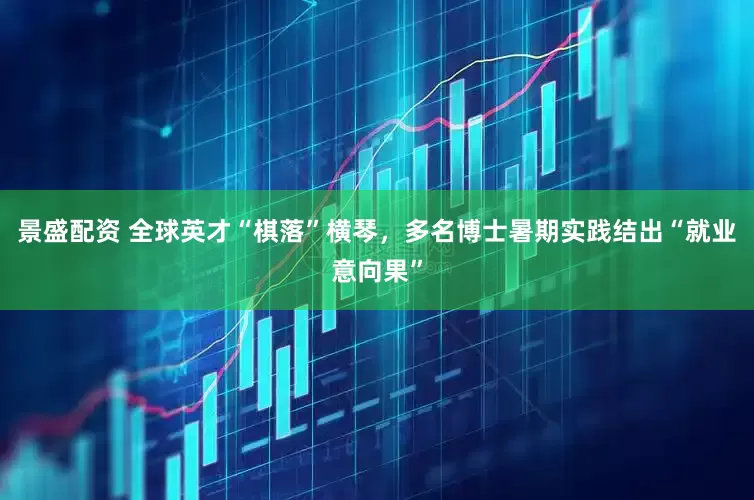 景盛配资 全球英才“棋落”横琴，多名博士暑期实践结出“就业意向果”